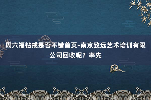 周六福钻戒是否不错首页-南京致远艺术培训有限公司回收呢？率先